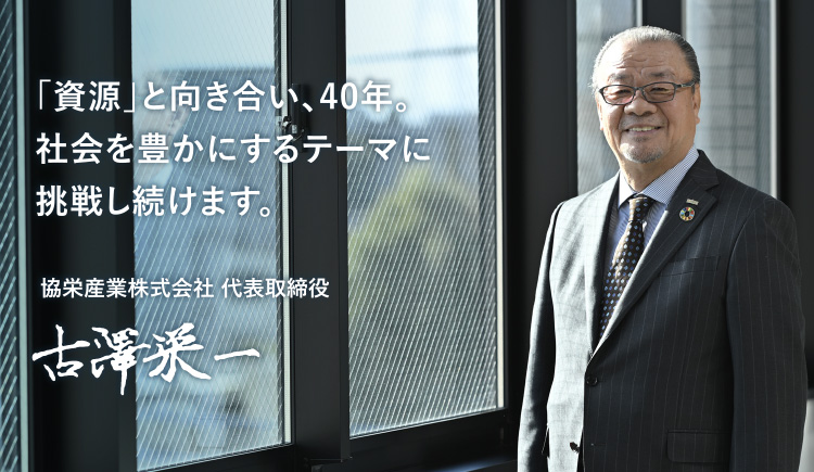 「資源」と向き合い、40年。社会を豊かにするテーマに挑戦し続けます。 協栄産業株式会社 代表取締役 古澤栄一